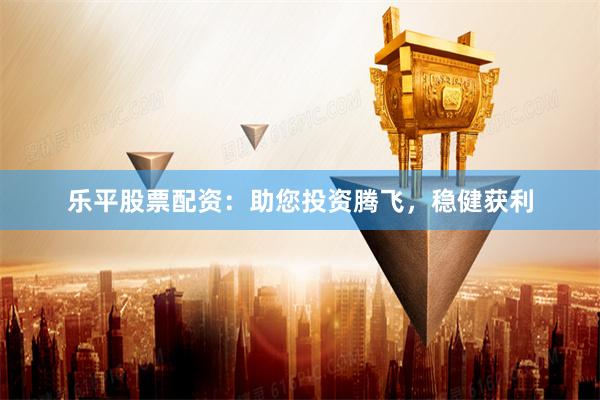乐平股票配资：助您投资腾飞，稳健获利