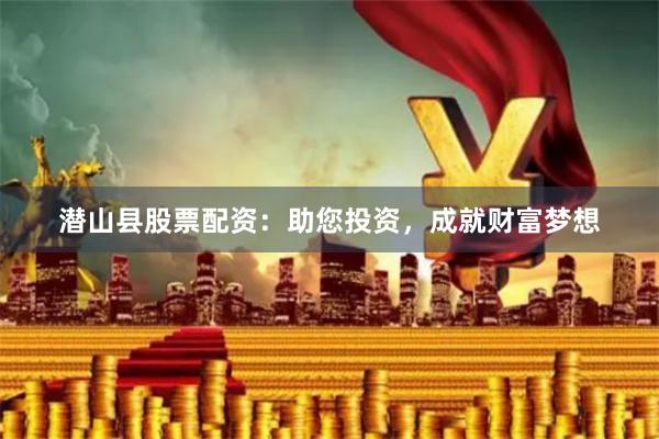 潜山县股票配资：助您投资，成就财富梦想