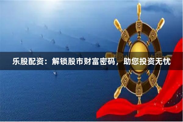 乐股配资：解锁股市财富密码，助您投资无忧