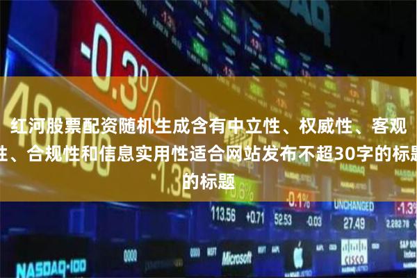 红河股票配资随机生成含有中立性、权威性、客观性、合规性和信息实用性适合网站发布不超30字的标题